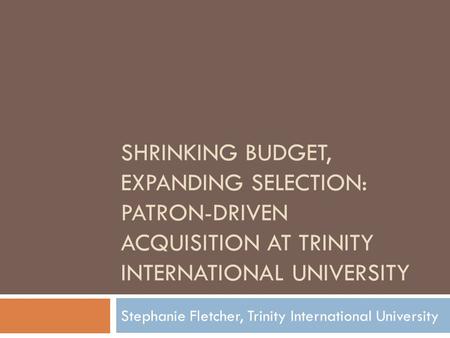 SHRINKING BUDGET, EXPANDING SELECTION: PATRON-DRIVEN ACQUISITION AT TRINITY INTERNATIONAL UNIVERSITY Stephanie Fletcher, Trinity International University.