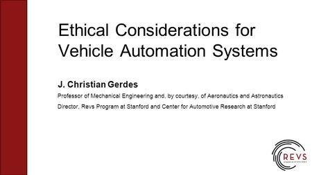 Ethical Considerations for Vehicle Automation Systems J. Christian Gerdes Professor of Mechanical Engineering and, by courtesy, of Aeronautics and Astronautics.