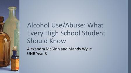 Alexandra McGinn and Mandy Wylie UNB Year 3 Alcohol Use/Abuse: What Every High School Student Should Know.