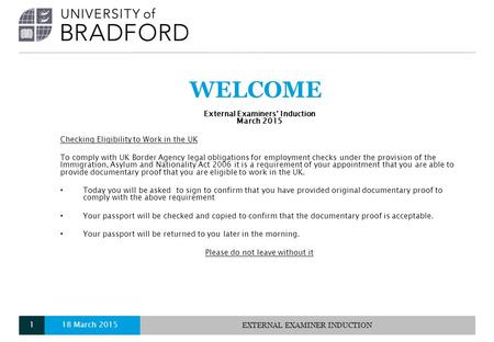 WELCOME External Examiners’ Induction March 2015 Checking Eligibility to Work in the UK To comply with UK Border Agency legal obligations for employment.