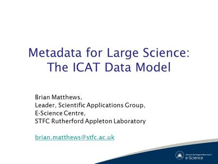 Metadata for Large Science: The ICAT Data Model Brian Matthews, Leader, Scientific Applications Group, E-Science Centre, STFC Rutherford Appleton Laboratory.