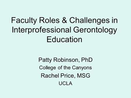 Faculty Roles & Challenges in Interprofessional Gerontology Education Patty Robinson, PhD College of the Canyons Rachel Price, MSG UCLA.