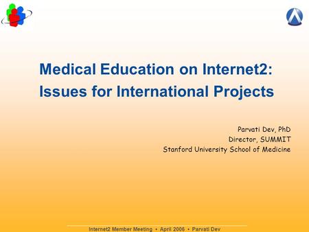 Internet2 Member Meeting April 2006 Parvati Dev Parvati Dev, PhD Director, SUMMIT Stanford University School of Medicine Medical Education on Internet2: