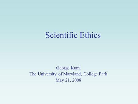 Scientific Ethics George Kumi The University of Maryland, College Park May 21, 2008.