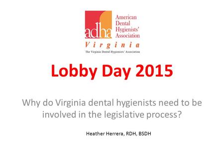 Lobby Day 2015 Why do Virginia dental hygienists need to be involved in the legislative process? Heather Herrera, RDH, BSDH.