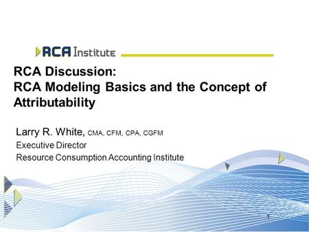 1 RCA Discussion: RCA Modeling Basics and the Concept of Attributability Larry R. White, CMA, CFM, CPA, CGFM Executive Director Resource Consumption Accounting.