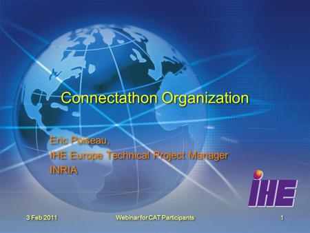 3 Feb 2011Webinar for CAT Participants1 Connectathon Organization Eric Poiseau, IHE Europe Technical Project Manager INRIA Eric Poiseau, IHE Europe Technical.