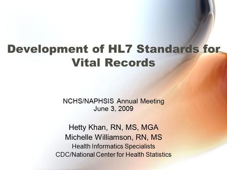 Development of HL7 Standards for Vital Records NCHS/NAPHSIS Annual Meeting June 3, 2009 Hetty Khan, RN, MS, MGA Michelle Williamson, RN, MS Health Informatics.