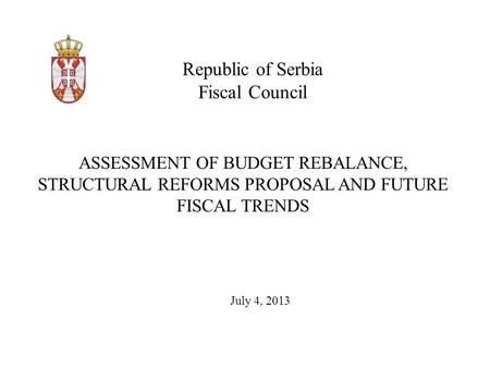 Republic of Serbia Fiscal Council July 4, 2013 ASSESSMENT OF BUDGET REBALANCE, STRUCTURAL REFORMS PROPOSAL AND FUTURE FISCAL TRENDS.