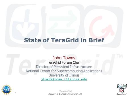 1 TeraGrid ‘10 August 2-5, 2010, Pittsburgh, PA State of TeraGrid in Brief John Towns TeraGrid Forum Chair Director of Persistent Infrastructure National.