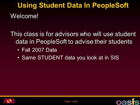 Slide 1 of 45 Using Student Data In PeopleSoft Welcome! This class is for advisors who will use student data in PeopleSoft to advise their students Fall.