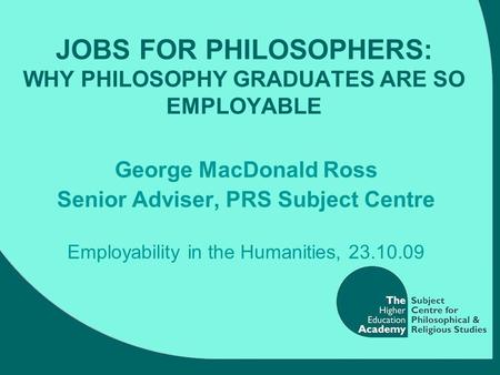 JOBS FOR PHILOSOPHERS: WHY PHILOSOPHY GRADUATES ARE SO EMPLOYABLE George MacDonald Ross Senior Adviser, PRS Subject Centre Employability in the Humanities,