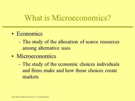 Copyright (c) 2000 by Harcourt, Inc. All rights reserved. What is Microeconomics? Economics –The study of the allocation of scarce resources among alternative.