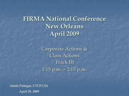 FIRMA National Conference New Orleans April 2009 Corporate Actions & Class Actions Track III 1:15 p.m. – 2:15 p.m. Satish Pattegar, CTCP,CIA April 29,