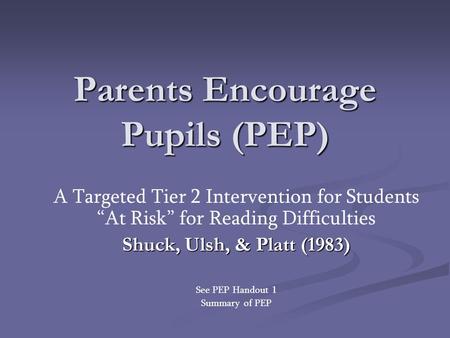 Parents Encourage Pupils (PEP) A Targeted Tier 2 Intervention for Students “At Risk” for Reading Difficulties Shuck, Ulsh, & Platt (1983) See PEP Handout.