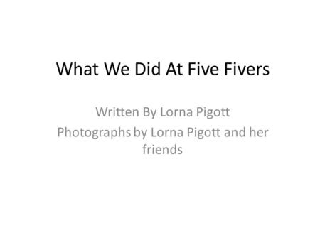 What We Did At Five Fivers Written By Lorna Pigott Photographs by Lorna Pigott and her friends.