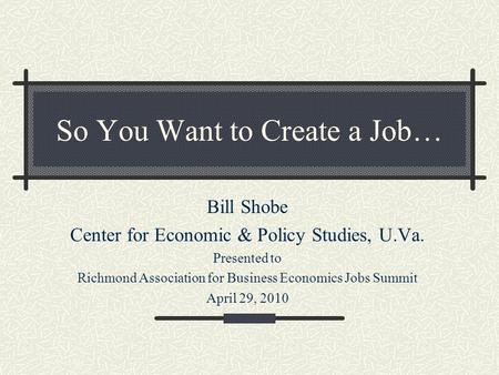 So You Want to Create a Job… Bill Shobe Center for Economic & Policy Studies, U.Va. Presented to Richmond Association for Business Economics Jobs Summit.