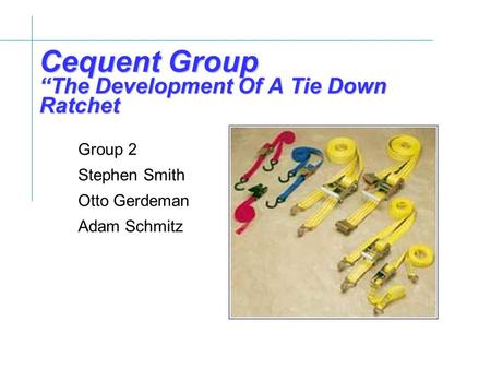 Cequent Group “The Development Of A Tie Down Ratchet Group 2 Stephen Smith Otto Gerdeman Adam Schmitz.