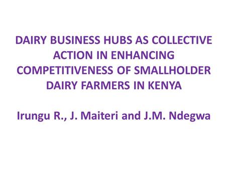 DAIRY BUSINESS HUBS AS COLLECTIVE ACTION IN ENHANCING COMPETITIVENESS OF SMALLHOLDER DAIRY FARMERS IN KENYA Irungu R., J. Maiteri and J.M. Ndegwa.