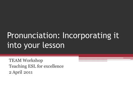 Pronunciation: Incorporating it into your lesson TEAM Workshop Teaching ESL for excellence 2 April 2011.