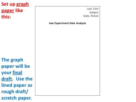 Last, First Subject Date, Period Axe Experiment Data Analysis Set up graph paper like this: The graph paper will be your final draft. Use the lined paper.