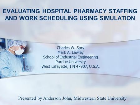 EVALUATING HOSPITAL PHARMACY STAFFING AND WORK SCHEDULING USING SIMULATION Charles W. Spry Mark A. Lawley School of Industrial Engineering Purdue University.