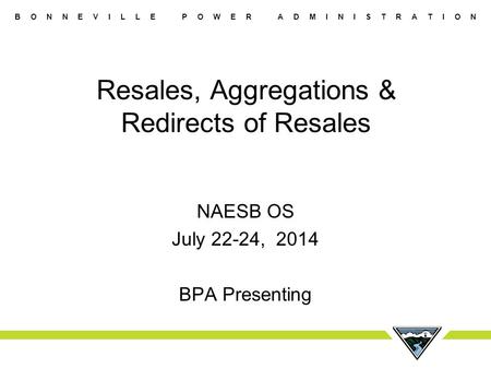 B O N N E V I L L E P O W E R A D M I N I S T R A T I O N Resales, Aggregations & Redirects of Resales NAESB OS July 22-24, 2014 BPA Presenting.