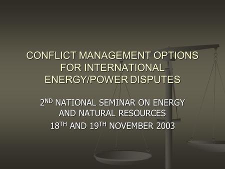 CONFLICT MANAGEMENT OPTIONS FOR INTERNATIONAL ENERGY/POWER DISPUTES 2 ND NATIONAL SEMINAR ON ENERGY AND NATURAL RESOURCES 18 TH AND 19 TH NOVEMBER 2003.