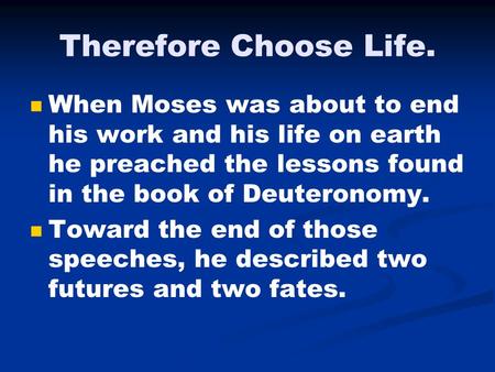 Therefore Choose Life. When Moses was about to end his work and his life on earth he preached the lessons found in the book of Deuteronomy. Toward the.