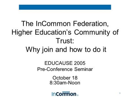 1 The InCommon Federation, Higher Education’s Community of Trust: Why join and how to do it EDUCAUSE 2005 Pre-Conference Seminar October 18 8:30am-Noon.