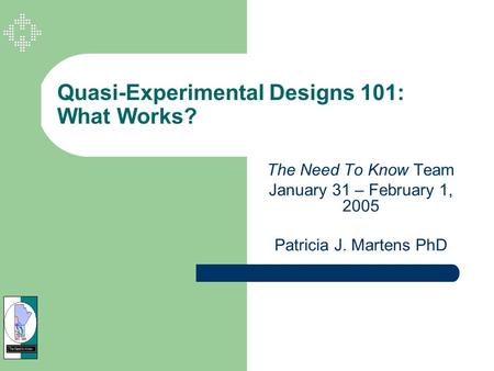 Quasi-Experimental Designs 101: What Works? The Need To Know Team January 31 – February 1, 2005 Patricia J. Martens PhD.