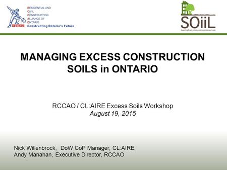 MANAGING EXCESS CONSTRUCTION SOILS in ONTARIO RCCAO / CL:AIRE Excess Soils Workshop August 19, 2015 Nick Willenbrock, DoW CoP Manager, CL:AIRE Andy Manahan,