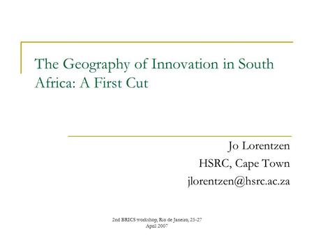 2nd BRICS workshop, Rio de Janeiro, 25-27 April 2007 The Geography of Innovation in South Africa: A First Cut Jo Lorentzen HSRC, Cape Town