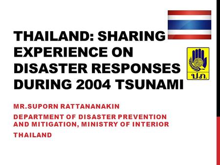 THAILAND: SHARING EXPERIENCE ON DISASTER RESPONSES DURING 2004 TSUNAMI MR.SUPORN RATTANANAKIN DEPARTMENT OF DISASTER PREVENTION AND MITIGATION, MINISTRY.