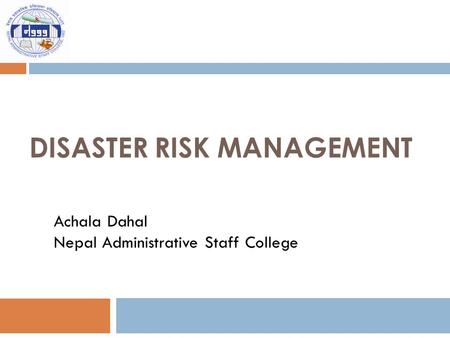 DISASTER RISK MANAGEMENT Achala Dahal Nepal Administrative Staff College.