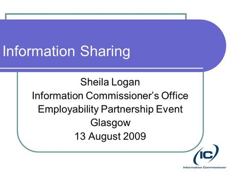 Information Sharing Sheila Logan Information Commissioner’s Office Employability Partnership Event Glasgow 13 August 2009.