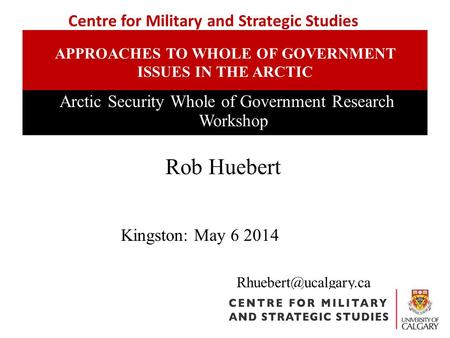 APPROACHES TO WHOLE OF GOVERNMENT ISSUES IN THE ARCTIC Arctic Security Whole of Government Research Workshop Rob Huebert Centre for.