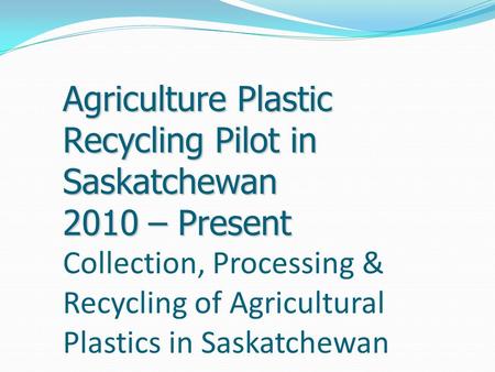 Agriculture Plastic Recycling Pilot in Saskatchewan 2010 – Present Agriculture Plastic Recycling Pilot in Saskatchewan 2010 – Present Collection, Processing.