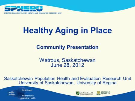 Healthy Aging in Place Community Presentation Watrous, Saskatchewan June 28, 2012 Saskatchewan Population Health and Evaluation Research Unit University.