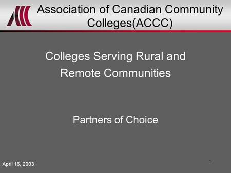 1 Association of Canadian Community Colleges(ACCC) Colleges Serving Rural and Remote Communities Partners of Choice April 16, 2003.