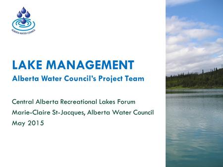 LAKE MANAGEMENT Alberta Water Council’s Project Team Central Alberta Recreational Lakes Forum Marie-Claire St-Jacques, Alberta Water Council May 2015.