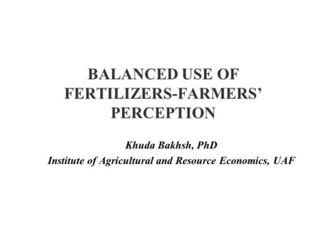 BALANCED USE OF FERTILIZERS-FARMERS’ PERCEPTION Khuda Bakhsh, PhD Institute of Agricultural and Resource Economics, UAF.