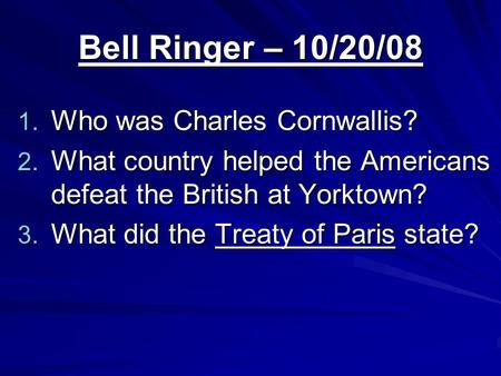 Bell Ringer – 10/20/08 1. Who was Charles Cornwallis? 2. What country helped the Americans defeat the British at Yorktown? 3. What did the Treaty of Paris.