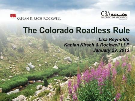 The Colorado Roadless Rule - January 29, 2013 Lisa Reynolds Kaplan Kirsch & Rockwell LLP January 29, 2013.