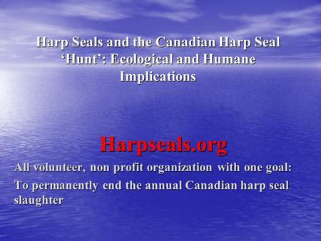 Harp Seals and the Canadian Harp Seal ‘Hunt’: Ecological and Humane Implications Harpseals.org All volunteer, non profit organization with one goal: To.