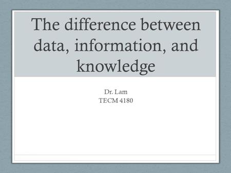 The difference between data, information, and knowledge Dr. Lam TECM 4180.