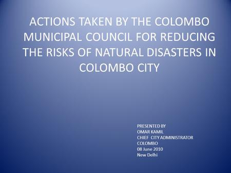 ACTIONS TAKEN BY THE COLOMBO MUNICIPAL COUNCIL FOR REDUCING THE RISKS OF NATURAL DISASTERS IN COLOMBO CITY PRESENTED BY OMAR KAMIL CHIEF CITY ADMINISTRATOR.