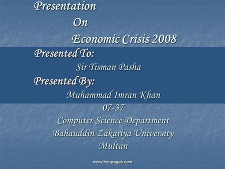 Www.bzupages.com Presentation On Economic Crisis 2008 Presented To: Sir Tisman Pasha Presented By: Muhammad Imran Khan 07-37 Computer Science Department.