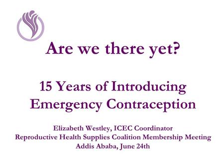 Are we there yet? 15 Years of Introducing Emergency Contraception Elizabeth Westley, ICEC Coordinator Reproductive Health Supplies Coalition Membership.