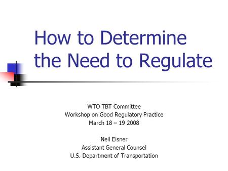 How to Determine the Need to Regulate WTO TBT Committee Workshop on Good Regulatory Practice March 18 – 19 2008 Neil Eisner Assistant General Counsel U.S.